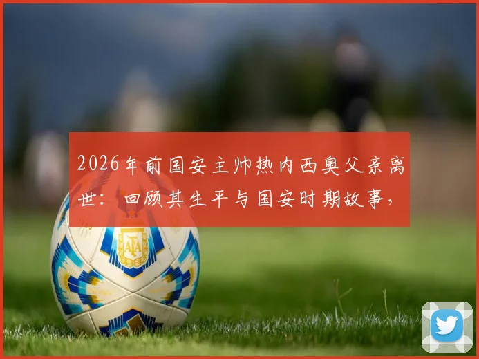2026年前国安主帅热内西奥父亲离世：回顾其生平与国安时期故事，附球迷深切悼念