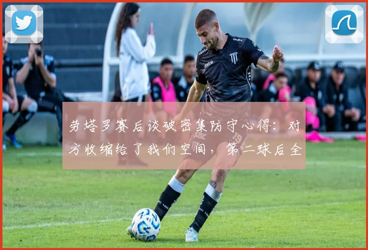 劳塔罗赛后谈破密集防守心得：对方收缩给了我们空间，第二球后全队幸福感爆棚，附国米攻坚战术分析
