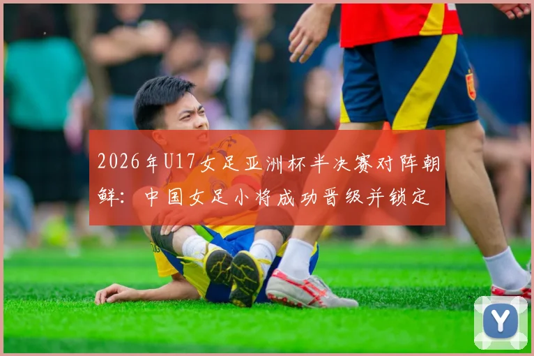2026年U17女足亚洲杯半决赛对阵朝鲜：中国女足小将成功晋级并锁定世少赛席位，附赛事时间与前景分析