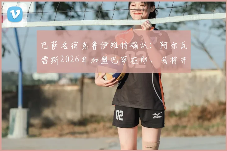 巴萨名宿克鲁伊维特确认：阿尔瓦雷斯2026年加盟巴萨在即，或将开启职业生涯新巅峰
