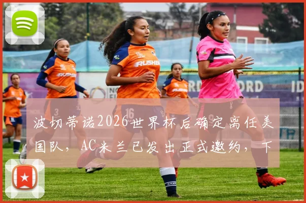 波切蒂诺2026世界杯后确定离任美国队，AC米兰已发出正式邀约，下一站引关注