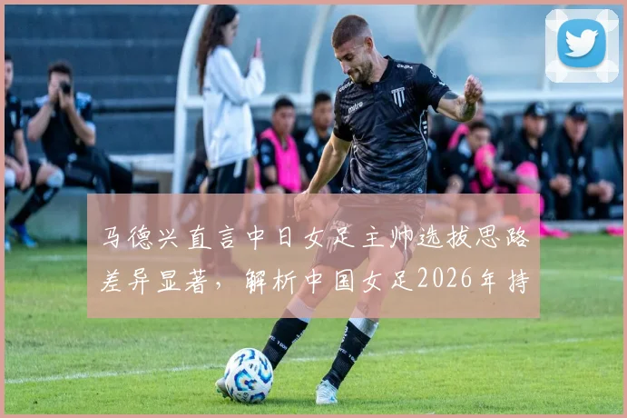 马德兴直言中日女足主帅选拔思路差异显著，解析中国女足2026年持续下滑的深层原因