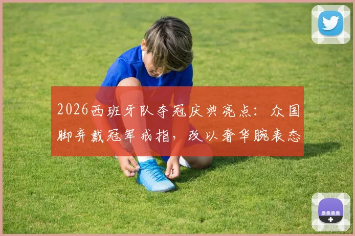 2026西班牙队夺冠庆典亮点：众国脚弃戴冠军戒指，改以奢华腕表态引热议，球星同款腕表品牌与价格揭秘