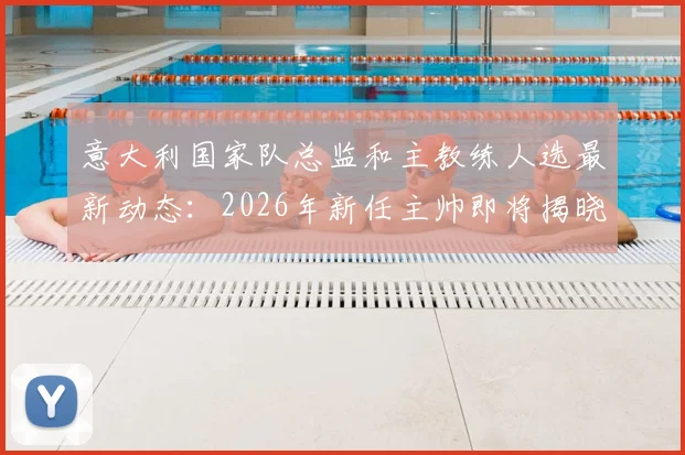 意大利国家队总监和主教练人选最新动态：2026年新任主帅即将揭晓，附关键任命时间线与潜在候选人预测