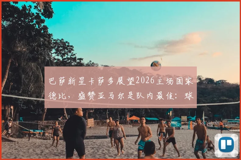 巴萨新星卡萨多展望2026主场国家德比，盛赞亚马尔是队内最佳：球员采访与球队未来分析