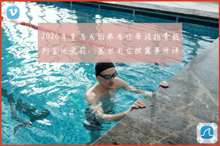 2026年皇马或因弗洛伦蒂诺指责裁判言论受罚，塞尔电台披露事件详情及潜在后果分析